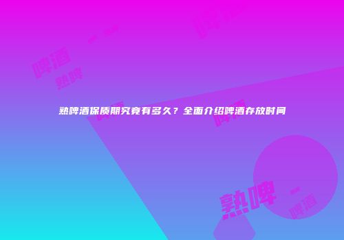 熟啤酒保质期究竟有多久？全面介绍啤酒存放时间