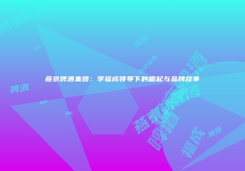 燕京啤酒集团：李福成领导下的崛起与品牌故事