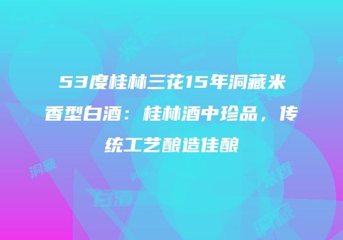 53度桂林三花15年洞藏米香型白酒：桂林酒中珍品，传统工艺酿造佳酿