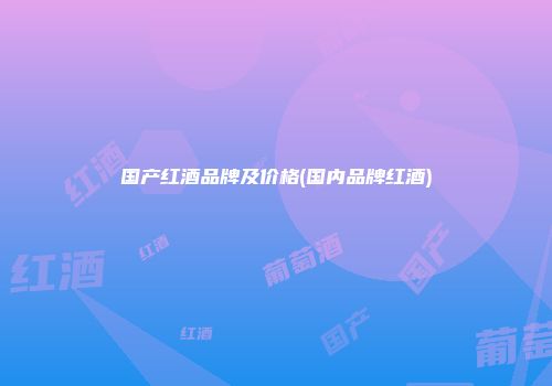国产红酒品牌及价格(国内品牌红酒)