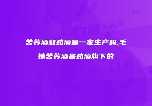 苦荞酒和劲酒是一家生产吗,毛铺苦荞酒是劲酒旗下的