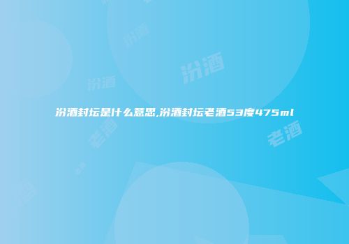 汾酒封坛是什么意思,汾酒封坛老酒53度475ml