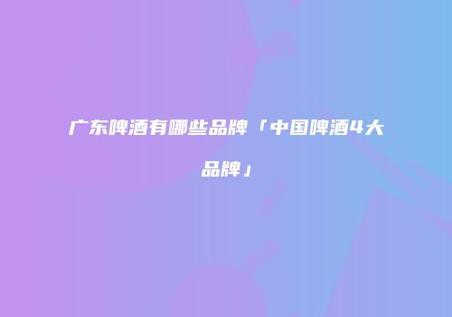 广东啤酒有哪些品牌「中国啤酒4大品牌」