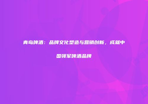 青岛啤酒：品牌文化塑造与营销创新，成就中国领军啤酒品牌