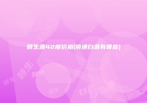 颐生酒42度价格(南通白酒有哪些)