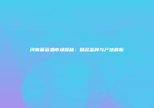河南葡萄酒市场探秘：知名品牌与产地解析