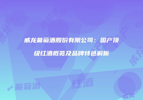 威龙葡萄酒股份有限公司：国产顶级红酒概览及品牌特色解析