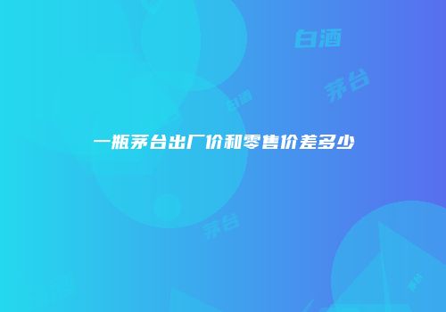 一瓶茅台出厂价和零售价差多少