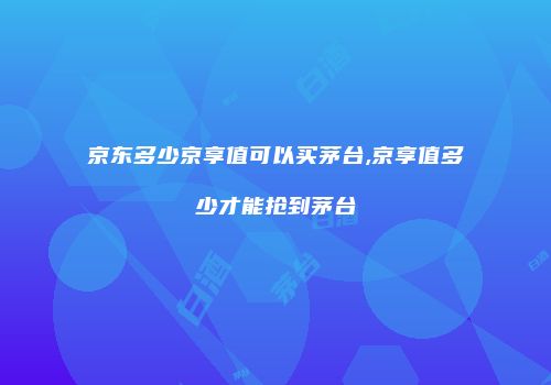 京东多少京享值可以买茅台,京享值多少才能抢到茅台