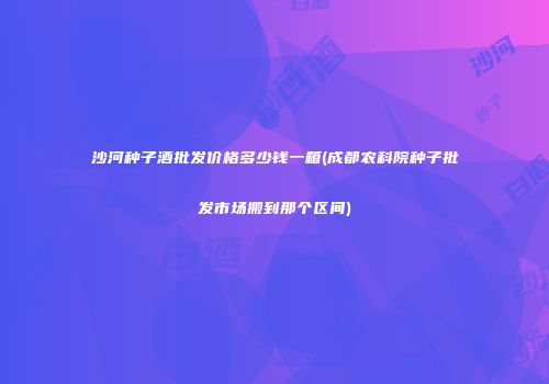 沙河种子酒批发价格多少钱一箱(成都农科院种子批发市场搬到那个区间)