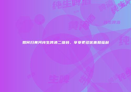 如何扫黄河纯生啤酒二维码，享受更多优惠和福利