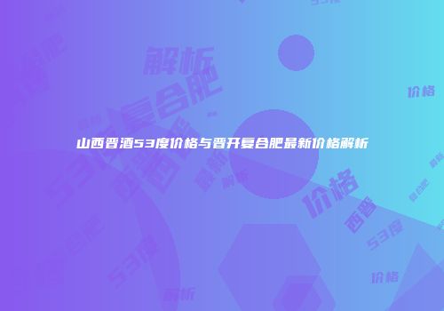 山西晋酒53度价格与晋开复合肥最新价格解析
