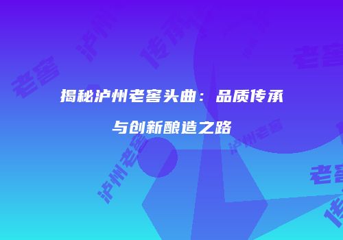 揭秘泸州老窖头曲：品质传承与创新酿造之路