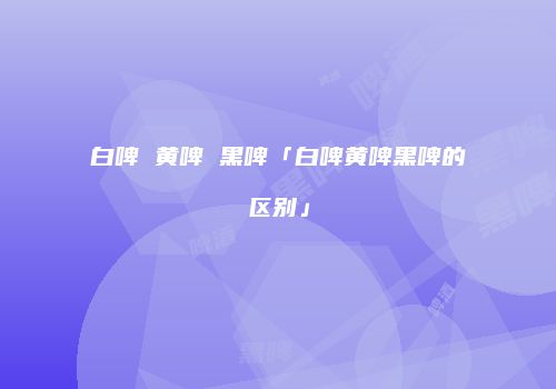 白啤 黄啤 黑啤「白啤黄啤黑啤的区别」