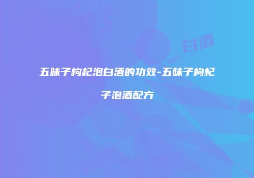 五味子枸杞泡白酒的功效-五味子枸杞子泡酒配方