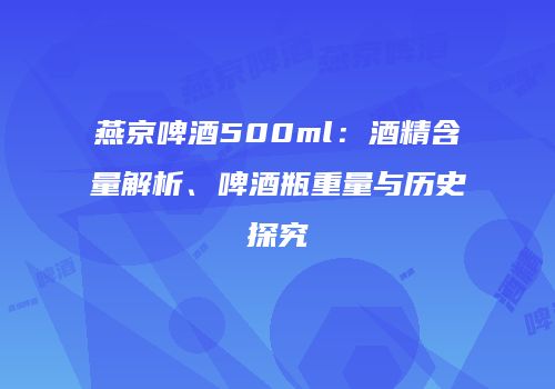 燕京啤酒500ml：酒精含量解析、啤酒瓶重量与历史探究
