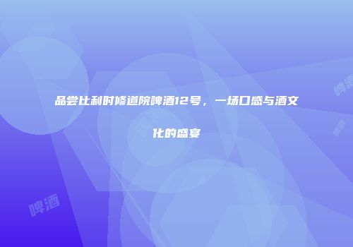 品尝比利时修道院啤酒12号，一场口感与酒文化的盛宴