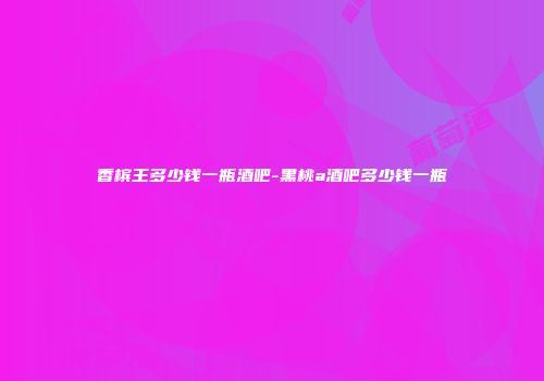 香槟王多少钱一瓶酒吧-黑桃a酒吧多少钱一瓶