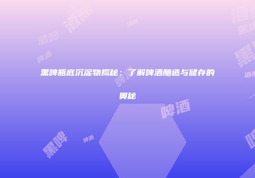 黑啤瓶底沉淀物揭秘：了解啤酒酿造与储存的奥秘