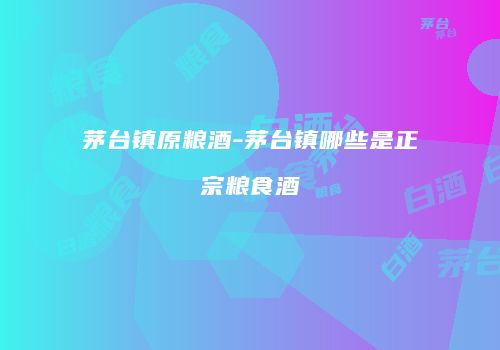 茅台镇原粮酒-茅台镇哪些是正宗粮食酒