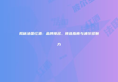揭秘法国红酒：品牌排名、挑选指南与波尔多魅力