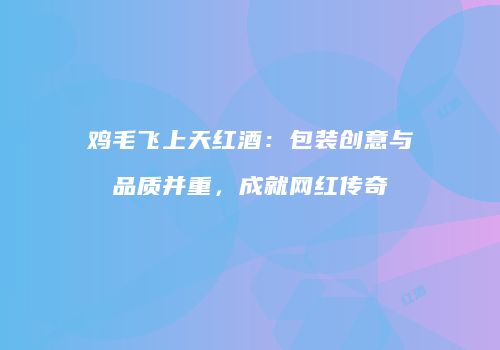 鸡毛飞上天红酒：包装创意与品质并重，成就网红传奇