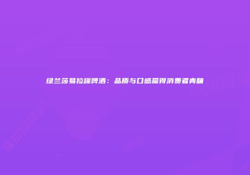 绿兰莎易拉罐啤酒：品质与口感赢得消费者青睐
