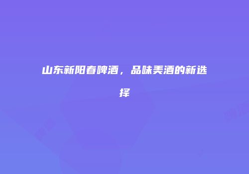 山东新阳春啤酒，品味美酒的新选择