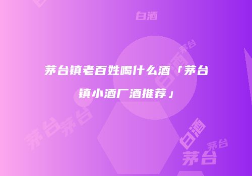 茅台镇老百姓喝什么酒「茅台镇小酒厂酒推荐」