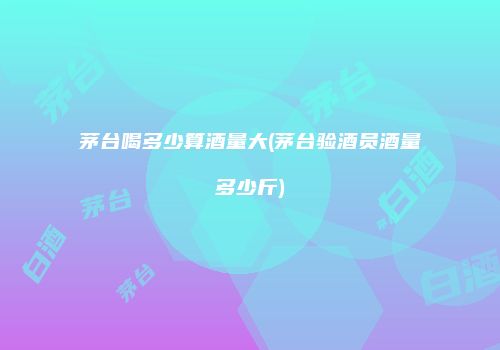茅台喝多少算酒量大(茅台验酒员酒量多少斤)
