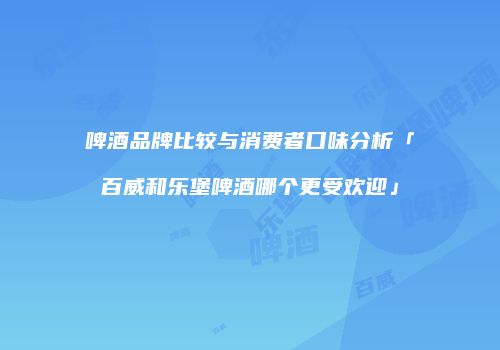 啤酒品牌比较与消费者口味分析「百威和乐堡啤酒哪个更受欢迎」