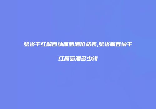张裕干红解百纳葡萄酒价格表,张裕解百纳干红葡萄酒多少钱