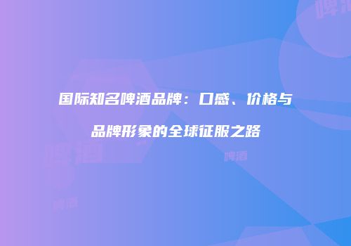 国际知名啤酒品牌：口感、价格与品牌形象的全球征服之路