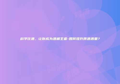 科学饮酒，让你成为酒桶王者-如何提升啤酒酒量？