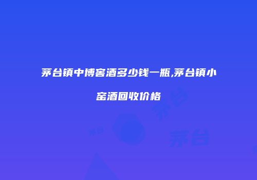 茅台镇中博窖酒多少钱一瓶,茅台镇小窑酒回收价格