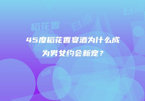 45度稻花香宴酒为什么成为男女约会新宠？