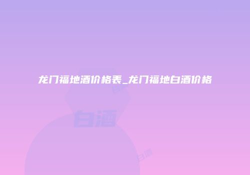 龙门福地酒价格表_龙门福地白酒价格