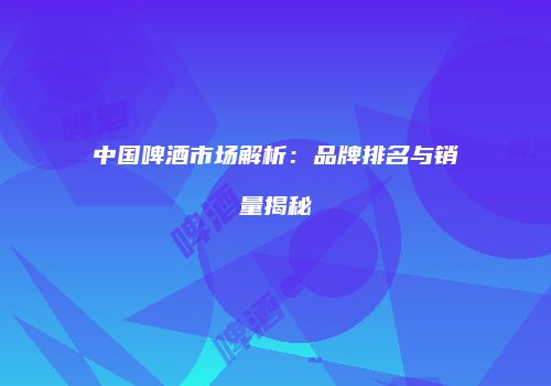 中国啤酒市场解析：品牌排名与销量揭秘