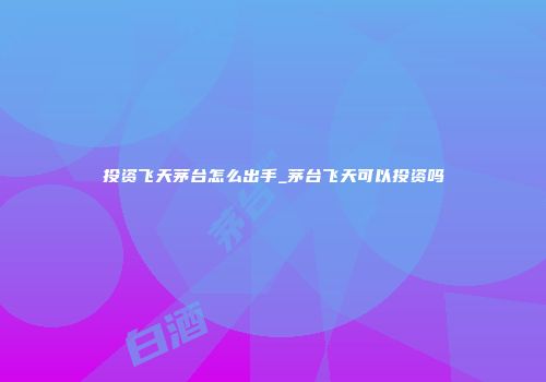 投资飞天茅台怎么出手_茅台飞天可以投资吗