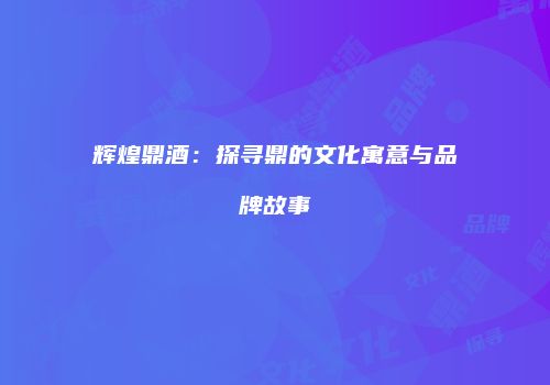 辉煌鼎酒：探寻鼎的文化寓意与品牌故事
