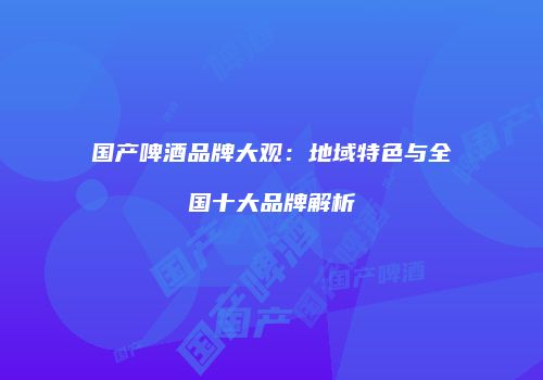 国产啤酒品牌大观：地域特色与全国十大品牌解析