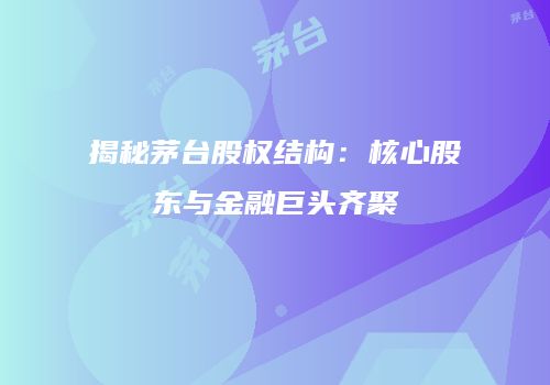 揭秘茅台股权结构：核心股东与金融巨头齐聚
