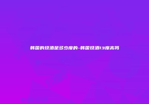 韩国的烧酒是多少度的-韩国烧酒13度高吗