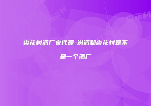 杏花村酒厂家代理-汾酒和杏花村是不是一个酒厂