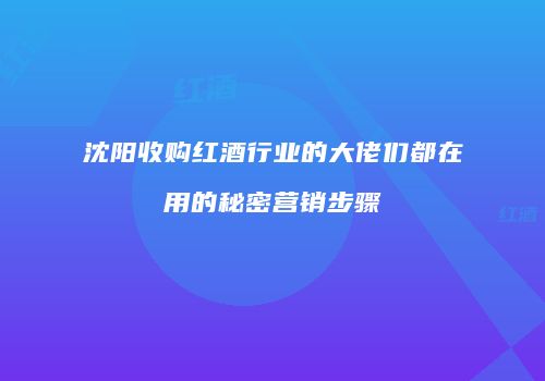 沈阳收购红酒行业的大佬们都在用的秘密营销步骤