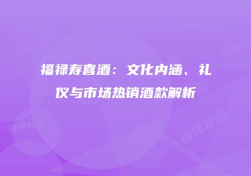 福禄寿喜酒：文化内涵、礼仪与市场热销酒款解析
