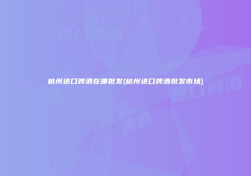 杭州进口啤酒在哪批发(杭州进口啤酒批发市场)