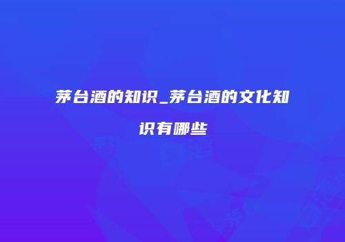 茅台酒的知识_茅台酒的文化知识有哪些