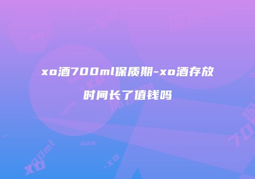 xo酒700ml保质期-xo酒存放时间长了值钱吗
