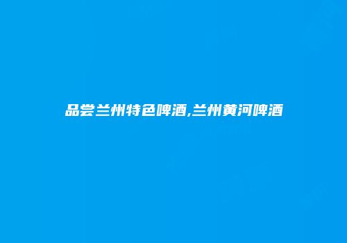 品尝兰州特色啤酒,兰州黄河啤酒